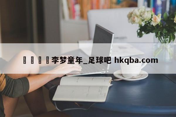 🍢李梦童年_足球吧 hkqba.com