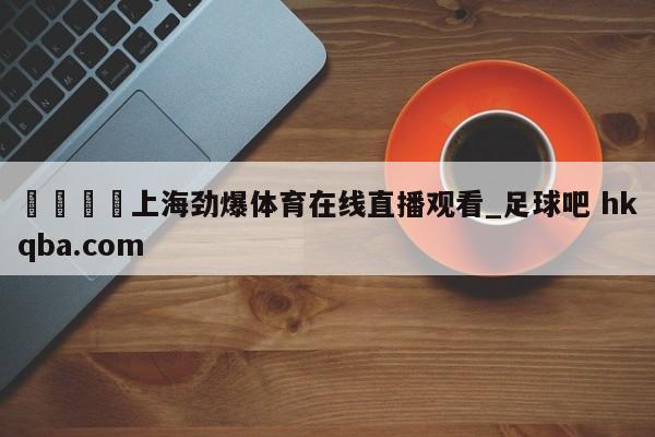 🍢上海劲爆体育在线直播观看_足球吧 hkqba.com