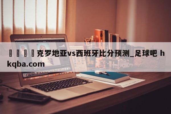 🍢克罗地亚vs西班牙比分预测_足球吧 hkqba.com