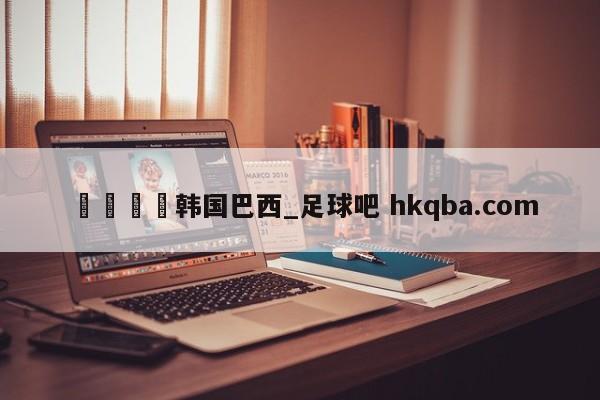 🍢韩国巴西_足球吧 hkqba.com