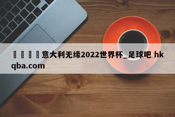 🍢意大利无缘2022世界杯_足球吧 hkqba.com