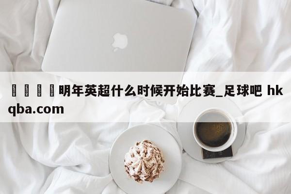 🍢明年英超什么时候开始比赛_足球吧 hkqba.com