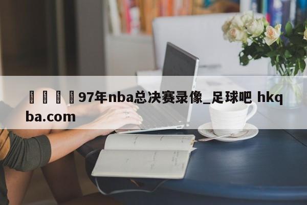 🍢97年nba总决赛录像_足球吧 hkqba.com