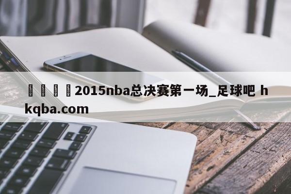 🍢2015nba总决赛第一场_足球吧 hkqba.com