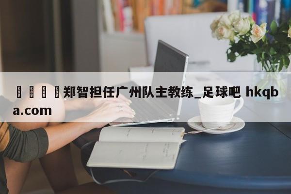 🍢郑智担任广州队主教练_足球吧 hkqba.com