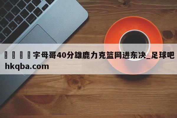 🍢字母哥40分雄鹿力克篮网进东决_足球吧 hkqba.com