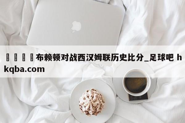🍢布赖顿对战西汉姆联历史比分_足球吧 hkqba.com