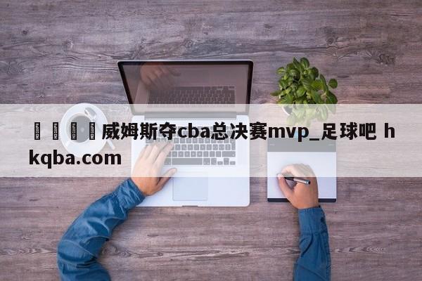 🍢威姆斯夺cba总决赛mvp_足球吧 hkqba.com