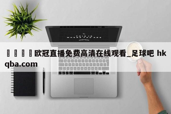 🍢欧冠直播免费高清在线观看_足球吧 hkqba.com