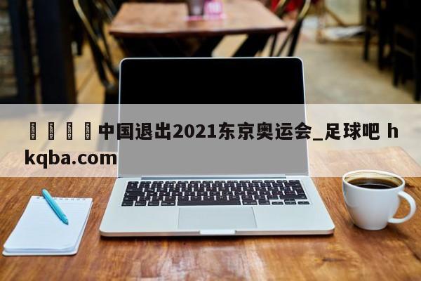 🍢中国退出2021东京奥运会_足球吧 hkqba.com