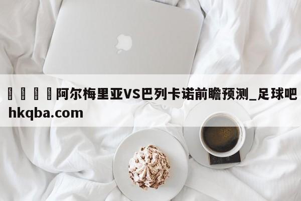 🍢阿尔梅里亚VS巴列卡诺前瞻预测_足球吧 hkqba.com