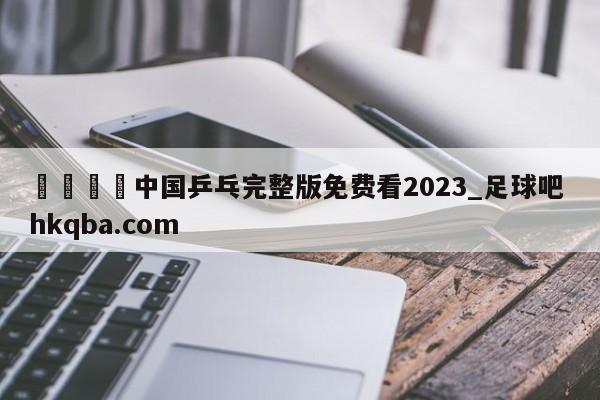 🍢中国乒乓完整版免费看2023_足球吧 hkqba.com