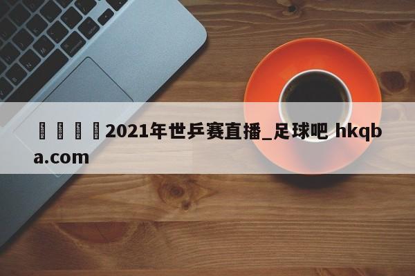 🍢2021年世乒赛直播_足球吧 hkqba.com
