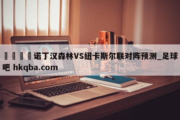 🍢诺丁汉森林VS纽卡斯尔联对阵预测_足球吧 hkqba.com