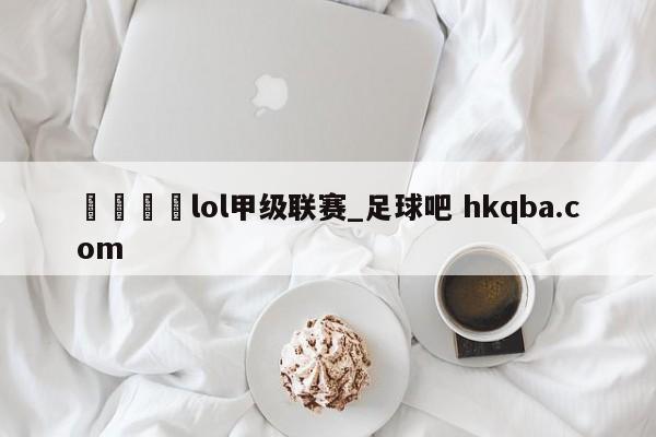 🍢lol甲级联赛_足球吧 hkqba.com