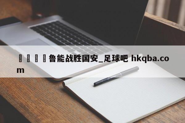 🍢鲁能战胜国安_足球吧 hkqba.com
