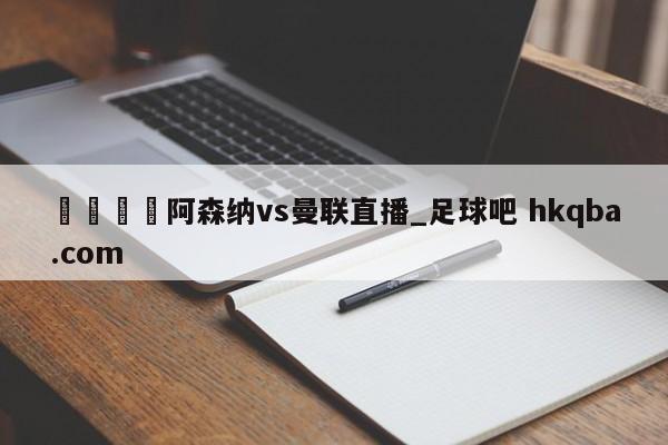🍢阿森纳vs曼联直播_足球吧 hkqba.com
