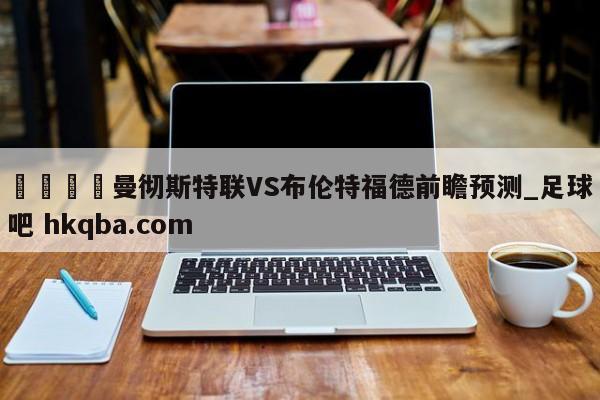 🍢曼彻斯特联VS布伦特福德前瞻预测_足球吧 hkqba.com