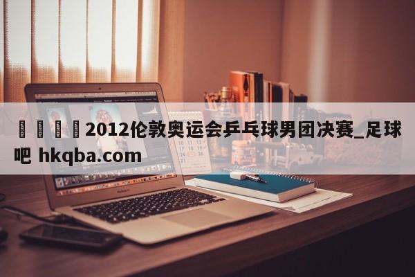 🍢2012伦敦奥运会乒乓球男团决赛_足球吧 hkqba.com