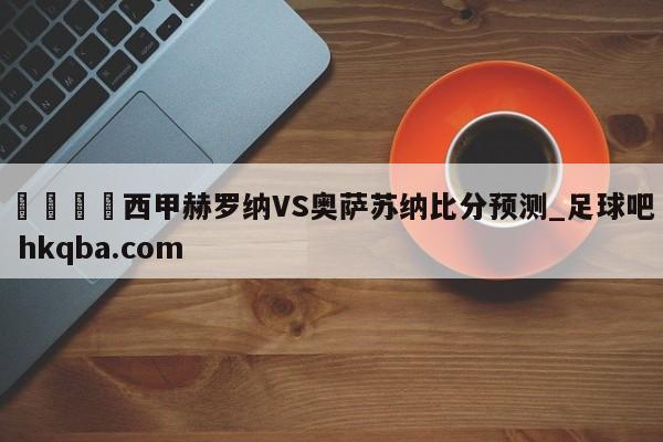 🍢西甲赫罗纳VS奥萨苏纳比分预测_足球吧 hkqba.com