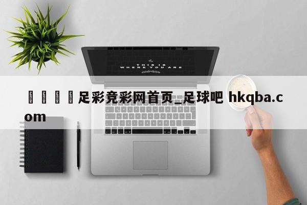 🍢足彩竞彩网首页_足球吧 hkqba.com