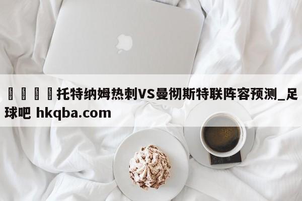 🍢托特纳姆热刺VS曼彻斯特联阵容预测_足球吧 hkqba.com