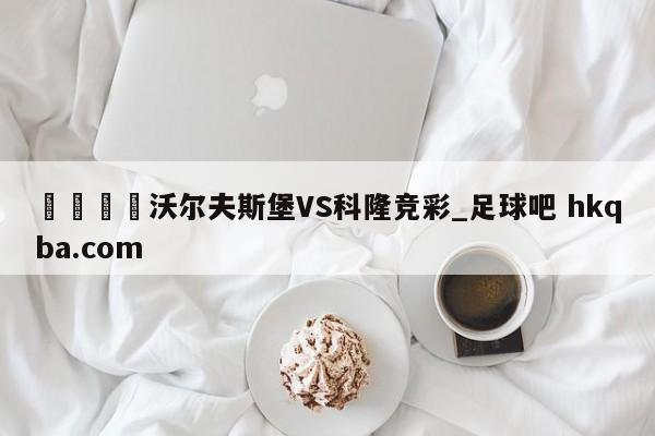 🍢沃尔夫斯堡VS科隆竞彩_足球吧 hkqba.com