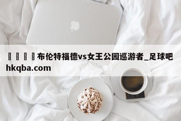 🍢布伦特福德vs女王公园巡游者_足球吧 hkqba.com