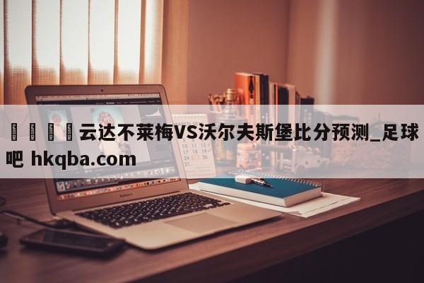 🍢云达不莱梅VS沃尔夫斯堡比分预测_足球吧 hkqba.com