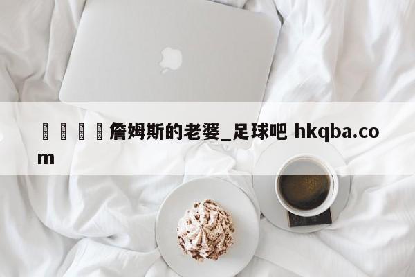 🍢詹姆斯的老婆_足球吧 hkqba.com