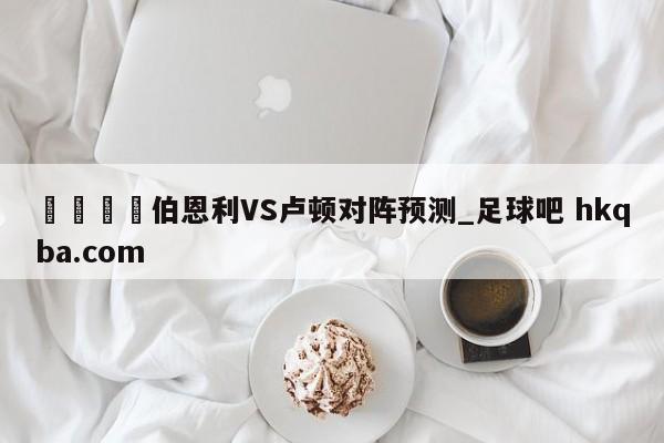 🍢伯恩利VS卢顿对阵预测_足球吧 hkqba.com