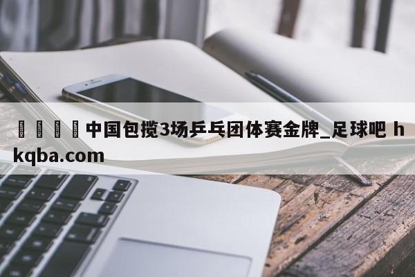 🍢中国包揽3场乒乓团体赛金牌_足球吧 hkqba.com
