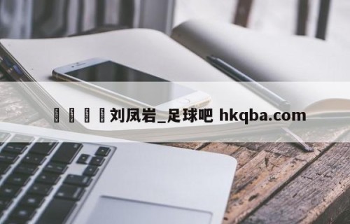 🍢刘凤岩_足球吧 hkqba.com