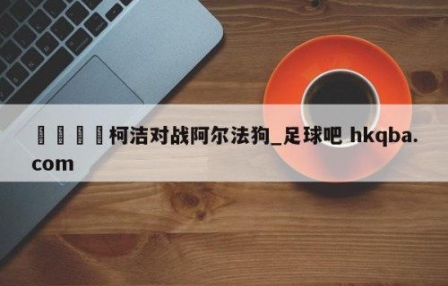 🍢柯洁对战阿尔法狗_足球吧 hkqba.com
