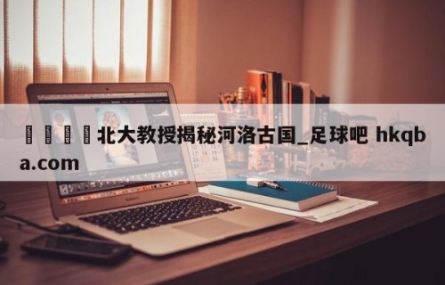 🍢北大教授揭秘河洛古国_足球吧 hkqba.com