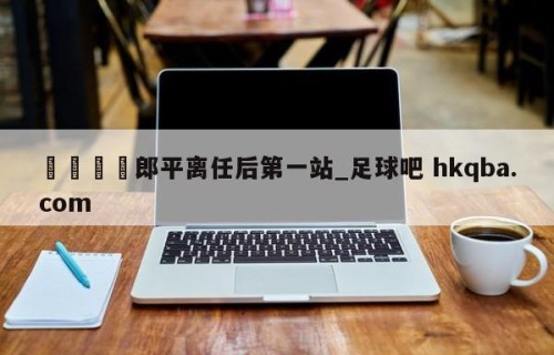🍢郎平离任后第一站_足球吧 hkqba.com