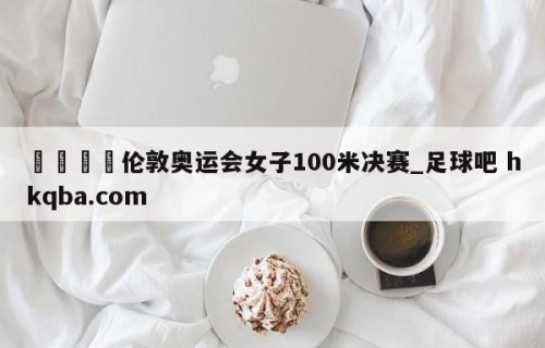 🍢伦敦奥运会女子100米决赛_足球吧 hkqba.com