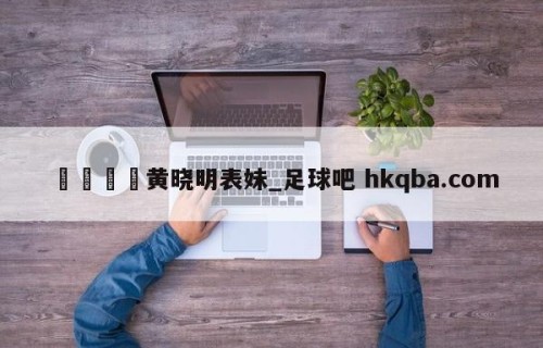 🍢黄晓明表妹_足球吧 hkqba.com