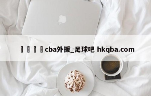 🍢cba外援_足球吧 hkqba.com