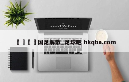 🍢国足解散_足球吧 hkqba.com