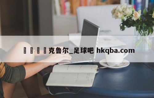 🍢克鲁尔_足球吧 hkqba.com