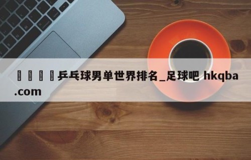 🍢乒乓球男单世界排名_足球吧 hkqba.com
