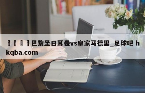 🍢巴黎圣日耳曼vs皇家马德里_足球吧 hkqba.com