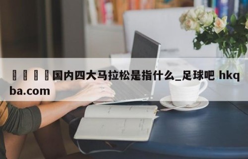 🍢国内四大马拉松是指什么_足球吧 hkqba.com