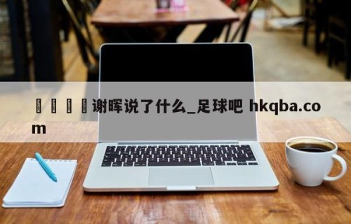 🍢谢晖说了什么_足球吧 hkqba.com