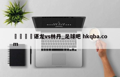 🍢谌龙vs林丹_足球吧 hkqba.com