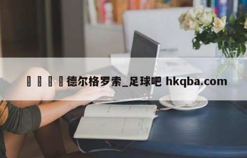 🍢德尔格罗索_足球吧 hkqba.com