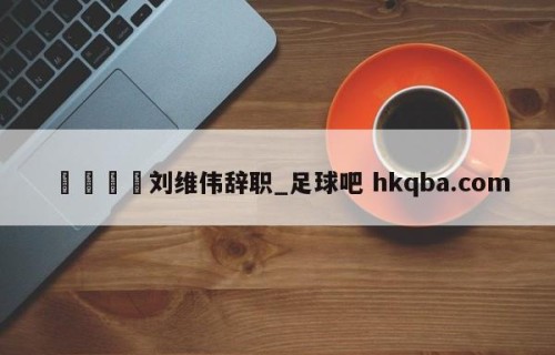 🍢刘维伟辞职_足球吧 hkqba.com