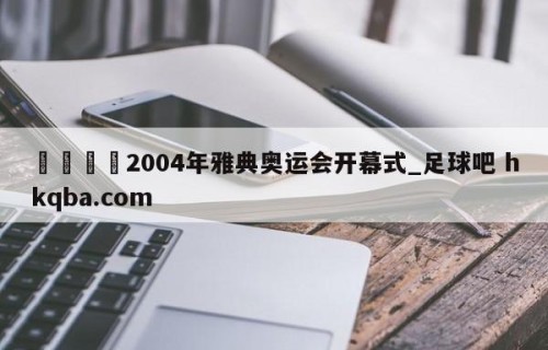 🍢2004年雅典奥运会开幕式_足球吧 hkqba.com