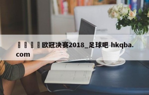 🍢欧冠决赛2018_足球吧 hkqba.com
